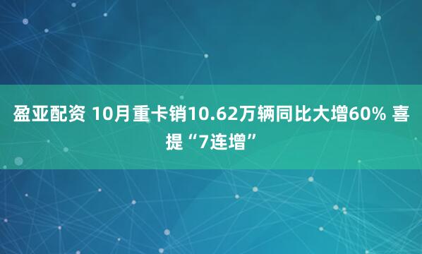 盈亚配资 10月重卡销10.62万辆同比大增60% 喜提“7连增”
