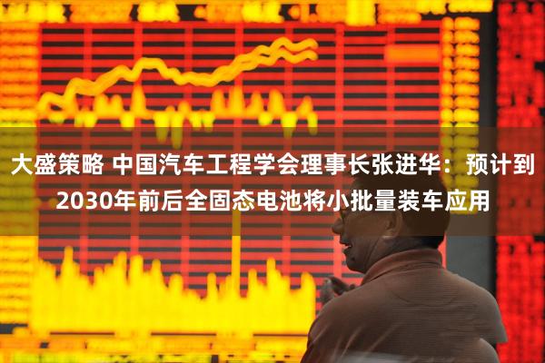 大盛策略 中国汽车工程学会理事长张进华：预计到2030年前后全固态电池将小批量装车应用