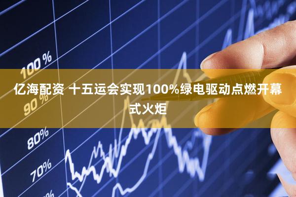 亿海配资 十五运会实现100%绿电驱动点燃开幕式火炬