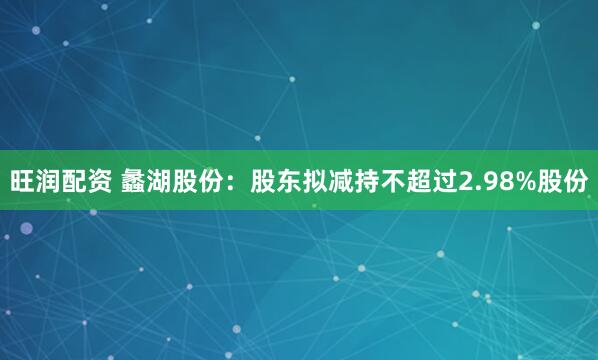 旺润配资 蠡湖股份：股东拟减持不超过2.98%股份