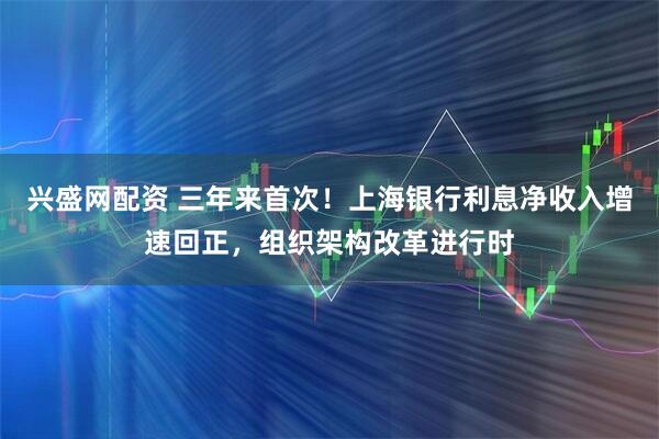 兴盛网配资 三年来首次！上海银行利息净收入增速回正，组织架构改革进行时